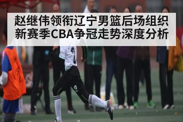 赵继伟领衔辽宁男篮后场组织新赛季CBA争冠走势深度分析