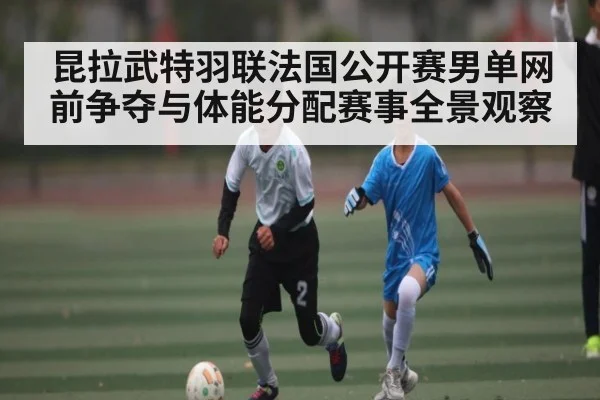 昆拉武特羽联法国公开赛男单网前争夺与体能分配赛事全景观察
