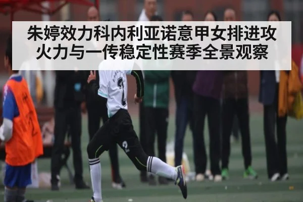 朱婷效力科内利亚诺意甲女排进攻火力与一传稳定性赛季全景观察