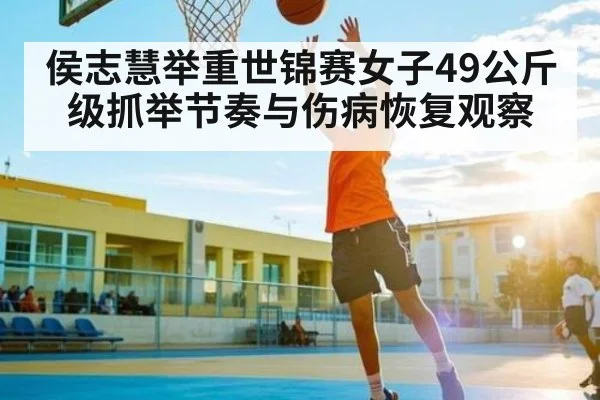 侯志慧举重世锦赛女子49公斤级抓举节奏与伤病恢复观察